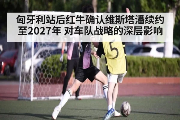 匈牙利站后红牛确认维斯塔潘续约至2027年 对车队战略的深层影响